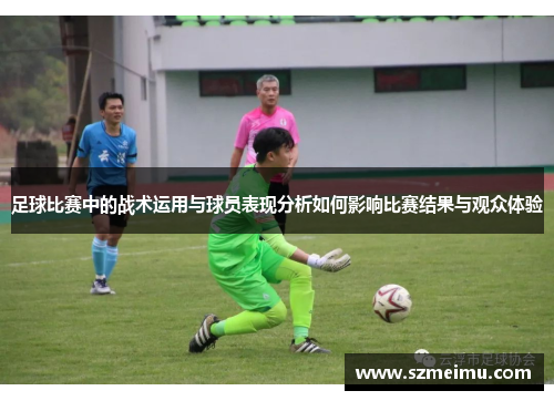 足球比赛中的战术运用与球员表现分析如何影响比赛结果与观众体验