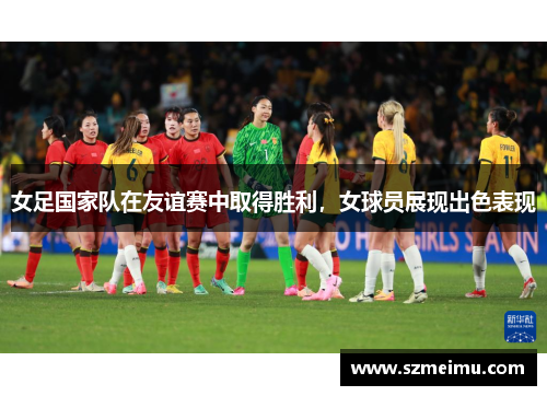 女足国家队在友谊赛中取得胜利，女球员展现出色表现