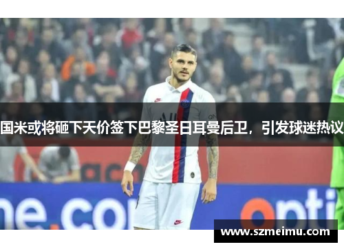 国米或将砸下天价签下巴黎圣日耳曼后卫，引发球迷热议
