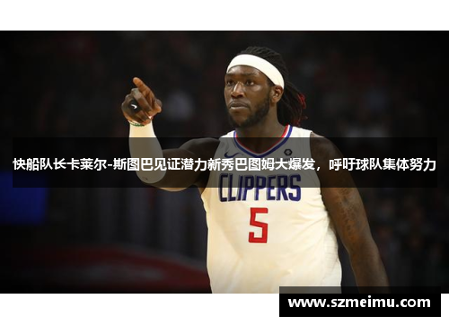 快船队长卡莱尔-斯图巴见证潜力新秀巴图姆大爆发，呼吁球队集体努力