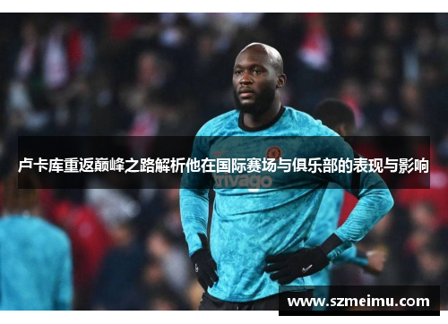 卢卡库重返巅峰之路解析他在国际赛场与俱乐部的表现与影响