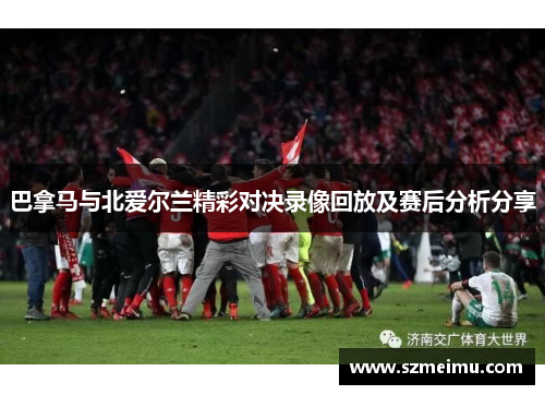 巴拿马与北爱尔兰精彩对决录像回放及赛后分析分享