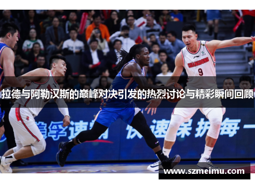 拉德与阿勒汉斯的巅峰对决引发的热烈讨论与精彩瞬间回顾