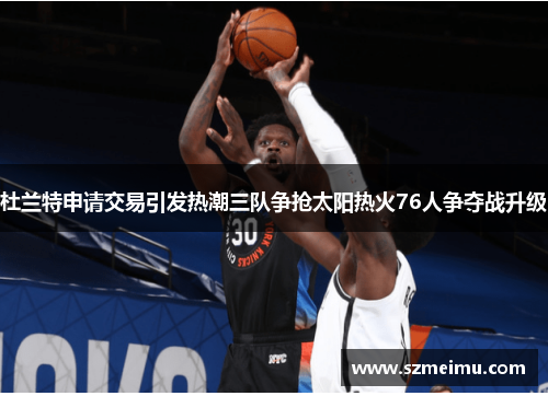 杜兰特申请交易引发热潮三队争抢太阳热火76人争夺战升级