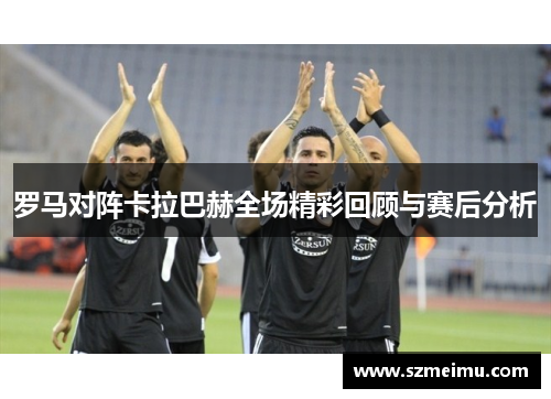 罗马对阵卡拉巴赫全场精彩回顾与赛后分析