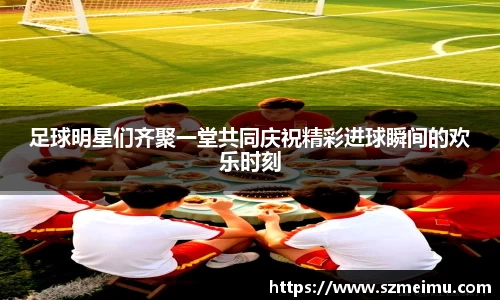 足球明星们齐聚一堂共同庆祝精彩进球瞬间的欢乐时刻