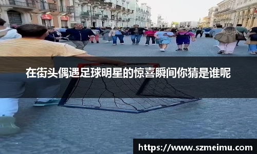 在街头偶遇足球明星的惊喜瞬间你猜是谁呢